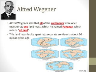 Alfred Wegener
• Alfred Wegener said that all of the continents were once
together as one land mass, which he named Pangaea, which
means “all land”.
• This land mass broke apart into separate continents about 20
million years ago
 