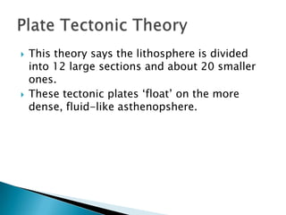 This theory says the lithosphere is divided into 12 large sections and about 20 smaller ones.These tectonic plates ‘float’ on the more dense, fluid-like asthenopshere.Plate Tectonic Theory