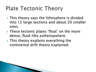 This theory says the lithosphere is divided into 12 large sections and about 20 smaller ones.These tectonic plates ‘float’ on the more dense, fluid-like asthenopshere.This theory explains everything the continental drift theory explained.Plate Tectonic Theory