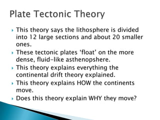 This theory says the lithosphere is divided into 12 large sections and about 20 smaller ones.These tectonic plates ‘float’ on the more dense, fluid-like asthenopshere.This theory explains everything the continental drift theory explained.This theory explains HOW the continents move.Does this theory explain WHY they move?Plate Tectonic Theory