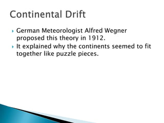 German Meteorologist Alfred Wegner proposed this theory in 1912.It explained why the continents seemed to fit together like puzzle pieces.Continental Drift