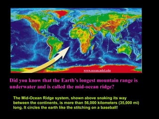 Did you know that the Earth’s longest mountain range is
underwater and is called the mid-ocean ridge?
: www.ocean.udel.edu
The Mid-Ocean Ridge system, shown above snaking its way
between the continents, is more than 56,000 kilometers (35,000 mi)
long. It circles the earth like the stitching on a baseball!
 