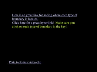Plate tectonics video clip
Here is an great link for seeing where each type of
boundary is located.
Click here for a great hyperlink! Make sure you
click on each type of boundary in the key!
 