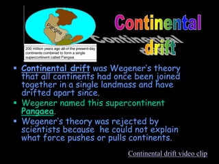  Continental drift was Wegener’s theory
that all continents had once been joined
together in a single landmass and have
drifted apart since.
 Wegener named this supercontinent
Pangaea.
 Wegener’s theory was rejected by
scientists because he could not explain
what force pushes or pulls continents.
Continental drift video clip
 