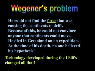He could not find the force that was
causing the continents to drift.
Because of this, he could not convince
anyone that continents could move.
He died in Greenland on an expedition.
At the time of his death, no one believed
his hypothesis!
Technology developed during the 1940’s
changed all that!
 