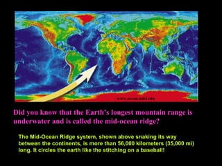 Did you know that the Earth’s longest mountain range is
underwater and is called the mid-ocean ridge?
: www.ocean.udel.edu
The Mid-Ocean Ridge system, shown above snaking its way
between the continents, is more than 56,000 kilometers (35,000 mi)
long. It circles the earth like the stitching on a baseball!
 