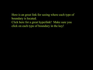 Plate tectonics video clip
Here is an great link for seeing where each type of
boundary is located.
Click here for a great hyperlink! Make sure you
click on each type of boundary in the key!
 