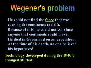 He could not find the force that was
causing the continents to drift.
Because of this, he could not convince
anyone that continents could move.
He died in Greenland on an expedition.
At the time of his death, no one believed
his hypothesis!
Technology developed during the 1940’s
changed all that!
 