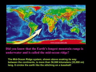 Did you know that the Earth’s longest mountain range is underwater and is called the mid-ocean ridge?   :  www.ocean.udel.edu   The Mid-Ocean Ridge system, shown above snaking its way between the continents, is more than 56,000 kilometers (35,000 mi) long. It circles the earth like the stitching on a baseball! 