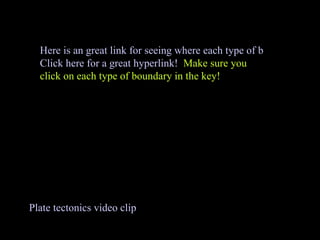 Plate tectonics video clip Here is an great link for seeing where each type of boundary is located. Click here for a great hyperlink!   Make sure you click on each type of boundary in the key! 