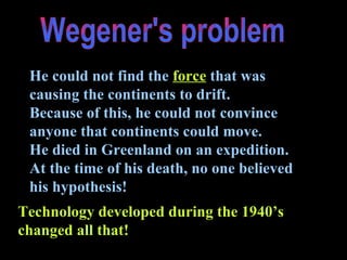 Wegener's problem He could not find the   force   that was causing the continents to drift. Because of this, he could not convince anyone that continents could move. He died in Greenland on an expedition.  At the time of his death, no one believed his hypothesis! Technology developed during the 1940’s changed all that! 