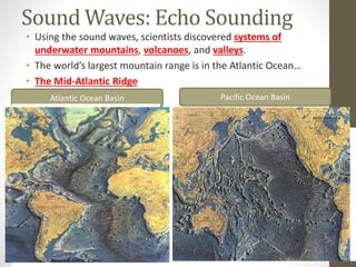 Sound Waves: Echo Sounding
• Using the sound waves, scientists discovered systems of
underwater mountains, volcanoes, and valleys.
• The world’s largest mountain range is in the Atlantic Ocean…
• The Mid-Atlantic Ridge
Pacific Ocean BasinAtlantic Ocean Basin