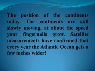 The position of the continents today. The continents are still slowly moving, at about the speed your fingernails grow. Satellite measurements have confirmed that every year the Atlantic Ocean gets a few inches wider!
