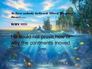 At first nobody believed Alfred Wegener’s
theory…..
WHY ??!??
He could not prove how or
why the continents moved.
 