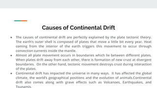 Causes of Continental Drift
● The causes of continental drift are perfectly explained by the plate tectonic theory.
The earth’s outer shell is composed of plates that move a little bit every year. Heat
coming from the interior of the earth triggers this movement to occur through
convection currents inside the mantle.
● Almost all plate movement occurs in boundaries which lie between different plates.
When plates drift away from each other, there is formation of new crust at divergent
boundaries. On the other hand, tectonic movement destroys crust during interaction
of the plates.
● Continental drift has impacted the universe in many ways. It has affected the global
climate, the world’s geographical positions and the evolution of animals.Continental
drift also comes along with grave effects such as Volcanoes, Earthquakes, and
Tsunamis.
 
