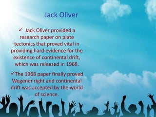 Jack Oliver
 Jack Oliver provided a
research paper on plate
tectonics that proved vital in
providing hard evidence for the
existence of continental drift,
which was released in 1968.
The 1968 paper finally proved
Wegener right and continental
drift was accepted by the world
of science.
 
