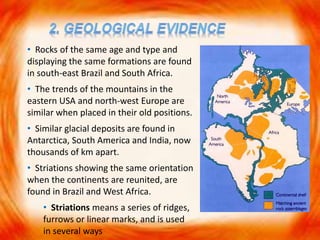 • Rocks of the same age and type and
displaying the same formations are found
in south-east Brazil and South Africa.
• The trends of the mountains in the
eastern USA and north-west Europe are
similar when placed in their old positions.
• Similar glacial deposits are found in
Antarctica, South America and India, now
thousands of km apart.
• Striations showing the same orientation
when the continents are reunited, are
found in Brazil and West Africa.
• Striations means a series of ridges,
furrows or linear marks, and is used
in several ways
 