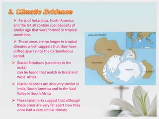  Parts of Antarctica, North America
and the UK all contain coal deposits of
similar age that were formed in tropical
conditions.
 These areas are no longer in tropical
climates which suggests that they have
drifted apart since the Carboniferous
period.
 Glacial Striations (scratches in the
rocks)
can be found that match in Brazil and
West Africa
 Glacial deposits are also very similar in
India, South America and in the Vaal
Valley in South Africa
 These landmarks suggest that although
these areas are very far apart now they
once had a very similar climate
 