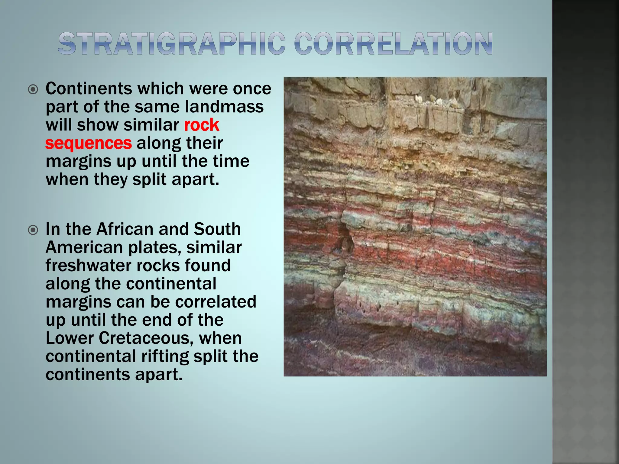  Continents which were once
part of the same landmass
will show similar rock
sequences along their
margins up until the time
when they split apart.
 In the African and South
American plates, similar
freshwater rocks found
along the continental
margins can be correlated
up until the end of the
Lower Cretaceous, when
continental rifting split the
continents apart.
 