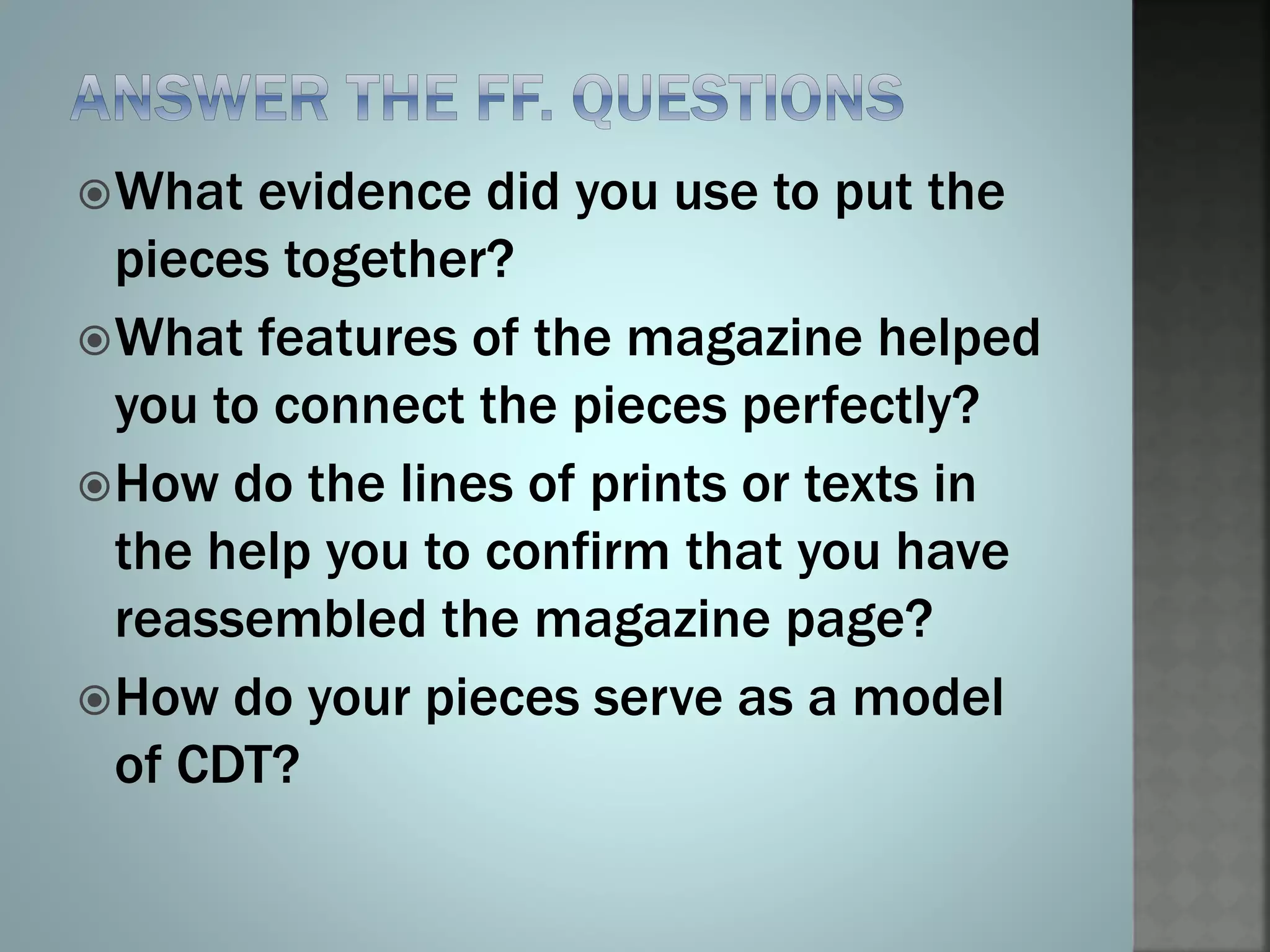 What evidence did you use to put the
pieces together?
What features of the magazine helped
you to connect the pieces perfectly?
How do the lines of prints or texts in
the help you to confirm that you have
reassembled the magazine page?
How do your pieces serve as a model
of CDT?
 