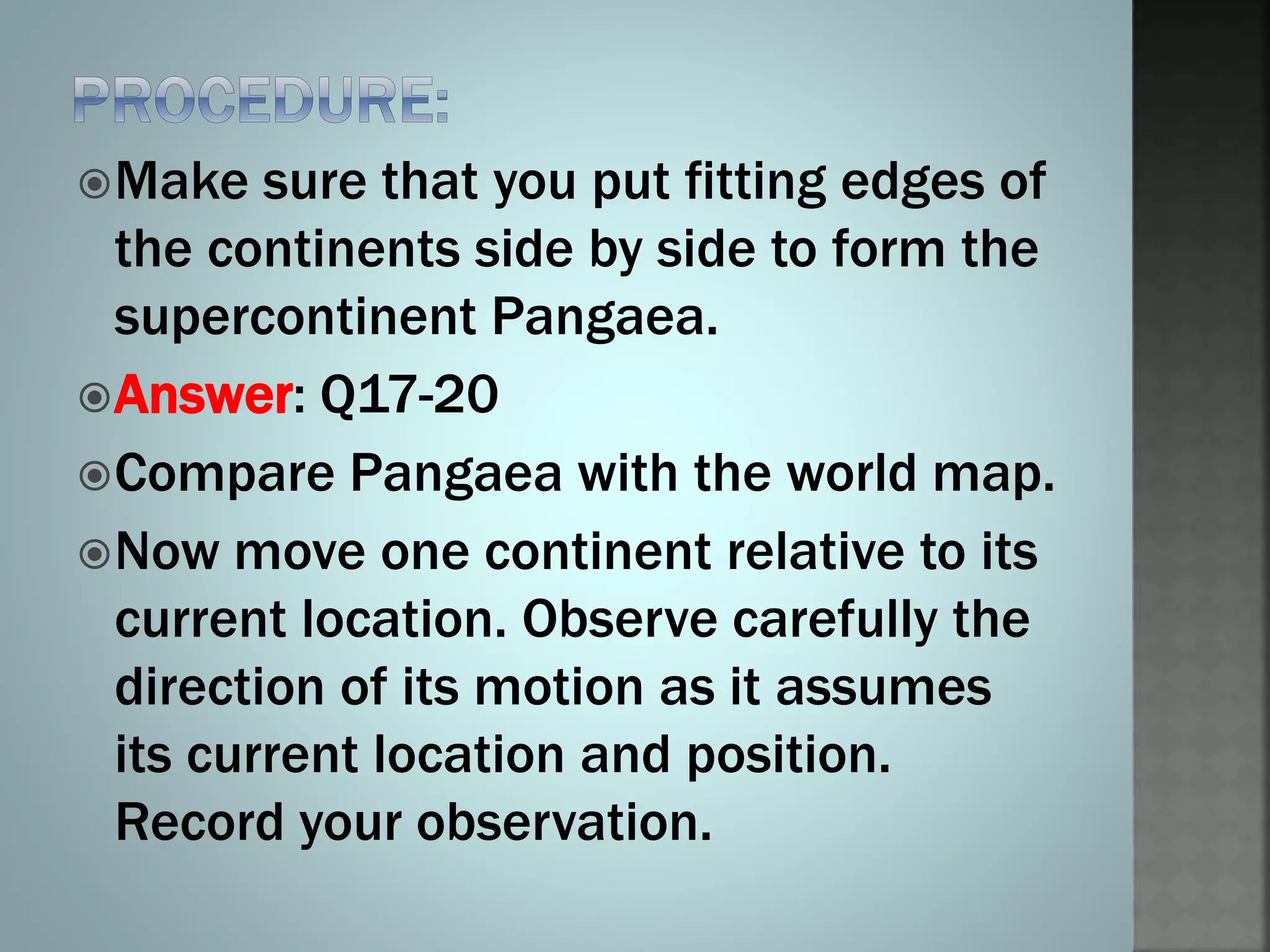 Make sure that you put fitting edges of
the continents side by side to form the
supercontinent Pangaea.
Answer: Q17-20
Compare Pangaea with the world map.
Now move one continent relative to its
current location. Observe carefully the
direction of its motion as it assumes
its current location and position.
Record your observation.
 