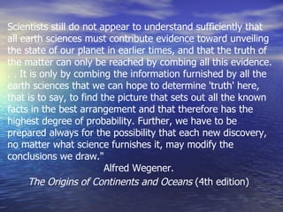 Scientists still do not appear to understand sufficiently that all earth sciences must contribute evidence toward unveiling the state of our planet in earlier times, and that the truth of the matter can only be reached by combing all this evidence. . . It is only by combing the information furnished by all the earth sciences that we can hope to determine 'truth' here, that is to say, to find the picture that sets out all the known facts in the best arrangement and that therefore has the highest degree of probability. Further, we have to be prepared always for the possibility that each new discovery, no matter what science furnishes it, may modify the conclusions we draw."  Alfred Wegener.  The Origins of Continents and Oceans  (4th edition)   