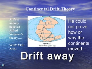 Drift awayDrift away
Continental Drift Theory
At first
nobody
believed
Alfred
Wegener’s
theory…..
WHY YOU
ASK!
He could
not prove
how or
why the
continents
moved.
 
