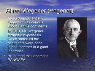 Alfred Wegener (Vegener)Alfred Wegener (Vegener)
• As a young scientist,As a young scientist,
Wegener was curiousWegener was curious
about Earth’s continents.about Earth’s continents.
• In 1910, Mr. WegenerIn 1910, Mr. Wegener
formed a hypothesisformed a hypothesis
which stated all thewhich stated all the
continents were oncecontinents were once
joined together in a giantjoined together in a giant
landmass.landmass.
• He named this landmassHe named this landmass
PANGAEA.PANGAEA.
 
