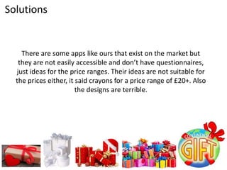 There are some apps like ours that exist on the market but
they are not easily accessible and don’t have questionnaires,
just ideas for the price ranges. Their ideas are not suitable for
the prices either, it said crayons for a price range of £20+. Also
the designs are terrible.
Solutions
 