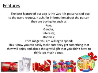 The best feature of our app is the way it is personalised due
to the users request. It asks for information about the person
they are buying for such as
Age;
Gender;
Interests;
Hobbies;
Price range you are willing to spend;
This is how you can easily make sure they get something that
they will enjoy and also a thoughtful gift that you didn’t have to
think too much about.
Features
 