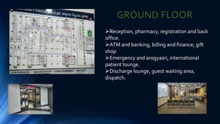 GROUND FLOOR
Reception, pharmacy, registration and back
office.
ATM and banking, billing and finance, gift
shop
Emergency and arogyasri, international
patient lounge.
Discharge lounge, guest waiting area,
dispatch.
 