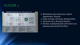 FLOOR 1
 Blood bank, lab, food court, interior
department, internet.
 Salon and spa, wifi zone, dining kitchen.
 Spiritual room, dining for doctors.
 Kitchen is attatched with a lift which runs
between ground and first floor.
 