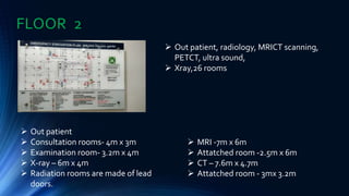 FLOOR 2
 Out patient, radiology, MRICT scanning,
PETCT, ultra sound,
 Xray,26 rooms
 Out patient
 Consultation rooms- 4m x 3m
 Examination room- 3.2m x 4m
 X-ray – 6m x 4m
 Radiation rooms are made of lead
doors.
 MRI -7m x 6m
 Attatched room -2.5m x 6m
 CT – 7.6m x 4.7m
 Attatched room - 3mx 3.2m
 