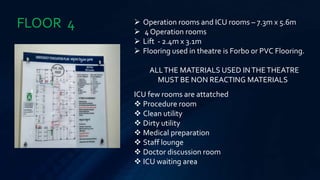 FLOOR 4  Operation rooms and ICU rooms – 7.3m x 5.6m
 4 Operation rooms
 Lift - 2.4m x 3.1m
 Flooring used in theatre is Forbo or PVC Flooring.
ALLTHE MATERIALS USED INTHETHEATRE
MUST BE NON REACTING MATERIALS
ICU few rooms are attatched
 Procedure room
 Clean utility
 Dirty utility
 Medical preparation
 Staff lounge
 Doctor discussion room
 ICU waiting area
 