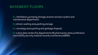 BASEMENT FLOORS
B4-Ventilators,pumping,drinage,reverse osmosis system and
maintenance department.
B3-drivers waiting area,parking,storage.
B2-oncology,store,parking and garbage disposal.
B1-Lenin,data center,fire department,HR,pharmacies,store,conference
room(SDO),security,medical records,maintenance(BMS)
 