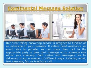 Our order taking answering service is designed to function as 
an extension of your business. If callers need assistance we 
aren’t able to provide, we can route their call to the 
appropriate party or pass their message on to someone else 
within your company. Both orders and messages can be 
delivered to you a number of different ways, including email, 
text message, fax, or telephone call. 
 