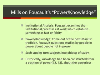 Mills on Foucault’s “Power/Knowledge”Institutional Analysis: Foucault examines the Institutional processes at work which establish something as fact or falsityPower/Knowledge: Come out of the post-Marxist tradition, Foucault questions studies by people in power about people not in power. Such studies turn subjects into objects of study. Historically, knowledge had been constructed from a position of power(72, 73), about the powerless