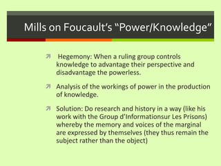Mills on Foucault’s “Power/Knowledge” Hegemony: When a ruling group controls knowledge to advantage their perspective and disadvantage the powerless. Analysis of the workings of power in the production of knowledge. Solution: Do research and history in a way (like his work with the Group d’Informationsur Les Prisons) whereby the memory and voices of the marginal are expressed by themselves (they thus remain the subject rather than the object) 