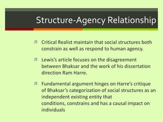 Structure-Agency RelationshipCritical Realist maintain that social structures both constrain as well as respond to human agency.Lewis’s article focuses on the disagreement between Bhaksar and the work of his dissertation direction Ram Harre. Fundamental argument hinges on Harre’s critique of Bhaksar’s categorization of social structures as an independent existing entity that conditions, constrains and has a causal impact on individuals