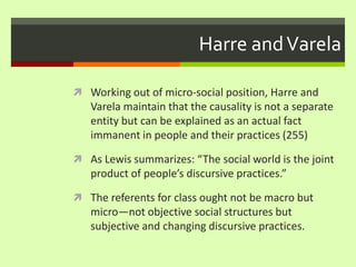Harre and VarelaWorking out of micro-social position, Harre and Varela maintain that the causality is not a separate entity but can be explained as an actual fact immanent in people and their practices (255)As Lewis summarizes: “The social world is the joint product of people’s discursive practices.” The referents for class ought not be macro but micro—not objective social structures but subjective and changing discursive practices. 