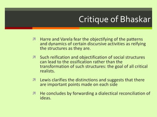Critique of BhaskarHarre and Varela fear the objectifying of the patterns and dynamics of certain discursive activities as reifying the structures as they are. Such reification and objectification of social structures can lead to the ossification rather than the transformation of such structures: the goal of all critical realists. Lewis clarifies the distinctions and suggests that there are important points made on each sideHe concludes by forwarding a dialectical reconciliation of ideas. 