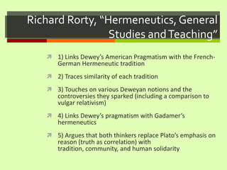 Richard Rorty, “Hermeneutics, General Studies and Teaching”1) Links Dewey’s American Pragmatism with the French-German Hermeneutic tradition2) Traces similarity of each tradition3) Touches on various Deweyan notions and the controversies they sparked (including a comparison to vulgar relativism)4) Links Dewey’s pragmatism with Gadamer’s hermeneutics5) Argues that both thinkers replace Plato’s emphasis on reason (truth as correlation) with tradition, community, and human solidarity
