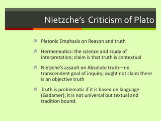Nietzche’s  Criticism of Plato Platonic Emphasis on Reason and truth Hermeneutics: the science and study of interpretation; claim is that truth is contextualNietzche’s assault on Absolute truth—no transcendent goal of inquiry; ought not claim there is an objective truthTruth is problematic if it is based on language (Gadamer); it is not universal but textual and tradition bound. 