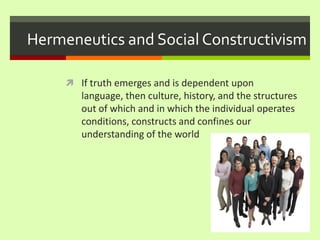 Hermeneutics and Social ConstructivismIf truth emerges and is dependent upon language, then culture, history, and the structures out of which and in which the individual operates conditions, constructs and confines our understanding of the world