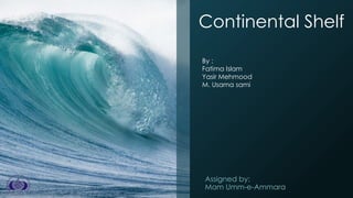 Continental Shelf
Assigned by:
Mam Umm-e-Ammara
By :
Fatima Islam
Yasir Mehmood
M. Usama sami
 
