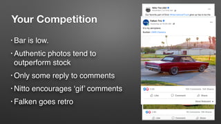 Your Competition
• Bar is low.
• Authentic photos tend to
outperform stock
• Only some reply to comments
• Nitto encourages ‘gif’ comments
• Falken goes retro
 