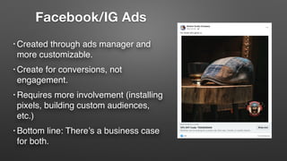 • Created through ads manager and
more customizable.
• Create for conversions, not
engagement.
• Requires more involvement (installing
pixels, building custom audiences,
etc.)
• Bottom line: There’s a business case
for both.
Facebook/IG Ads
 