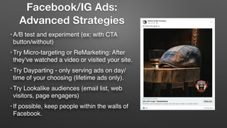 • A/B test and experiment (ex: with CTA
button/without)
• Try Micro-targeting or ReMarketing: After
they’ve watched a video or visited your site.
• Try Dayparting - only serving ads on day/
time of your choosing (lifetime ads only).
• Try Lookalike audiences (email list, web
visitors, page engagers)
• If possible, keep people within the walls of
Facebook.
Facebook/IG Ads:
Advanced Strategies
 