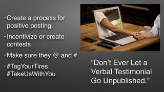 “Don’t Ever Let a
Verbal Testimonial
Go Unpublished.”
• Create a process for
positive posting.
• Incentivize or create
contests
• Make sure they @ and #
• #TagYourTires
#TakeUsWithYou
 