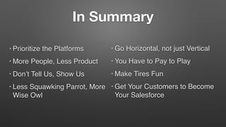 In Summary
• Prioritize the Platforms
• More People, Less Product
• Don’t Tell Us, Show Us
• Less Squawking Parrot, More
Wise Owl
• Go Horizontal, not just Vertical
• You Have to Pay to Play
• Make Tires Fun
• Get Your Customers to Become
Your Salesforce
 